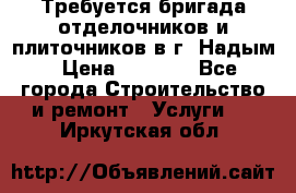 Требуется бригада отделочников и плиточников в г. Надым › Цена ­ 1 000 - Все города Строительство и ремонт » Услуги   . Иркутская обл.